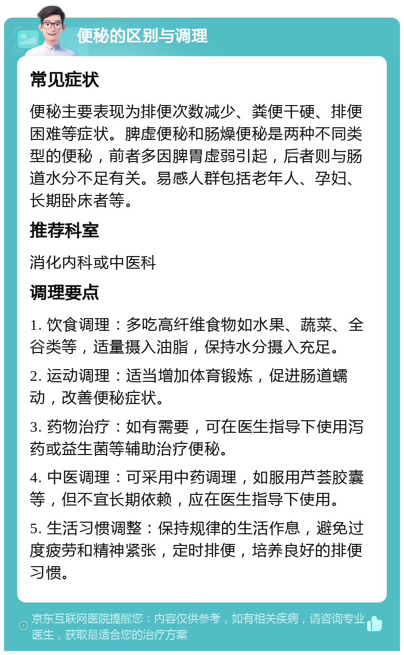 便秘的区别与调理 常见症状 便秘主要表现为排便次数减少、粪便干硬、排便困难等症状。脾虚便秘和肠燥便秘是两种不同类型的便秘，前者多因脾胃虚弱引起，后者则与肠道水分不足有关。易感人群包括老年人、孕妇、长期卧床者等。 推荐科室 消化内科或中医科 调理要点 1. 饮食调理：多吃高纤维食物如水果、蔬菜、全谷类等，适量摄入油脂，保持水分摄入充足。 2. 运动调理：适当增加体育锻炼，促进肠道蠕动，改善便秘症状。 3. 药物治疗：如有需要，可在医生指导下使用泻药或益生菌等辅助治疗便秘。 4. 中医调理：可采用中药调理，如服用芦荟胶囊等，但不宜长期依赖，应在医生指导下使用。 5. 生活习惯调整：保持规律的生活作息，避免过度疲劳和精神紧张，定时排便，培养良好的排便习惯。