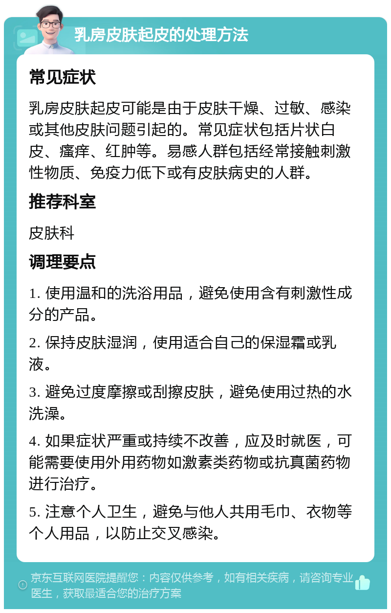 乳房皮肤起皮的处理方法 常见症状 乳房皮肤起皮可能是由于皮肤干燥、过敏、感染或其他皮肤问题引起的。常见症状包括片状白皮、瘙痒、红肿等。易感人群包括经常接触刺激性物质、免疫力低下或有皮肤病史的人群。 推荐科室 皮肤科 调理要点 1. 使用温和的洗浴用品，避免使用含有刺激性成分的产品。 2. 保持皮肤湿润，使用适合自己的保湿霜或乳液。 3. 避免过度摩擦或刮擦皮肤，避免使用过热的水洗澡。 4. 如果症状严重或持续不改善，应及时就医，可能需要使用外用药物如激素类药物或抗真菌药物进行治疗。 5. 注意个人卫生，避免与他人共用毛巾、衣物等个人用品，以防止交叉感染。