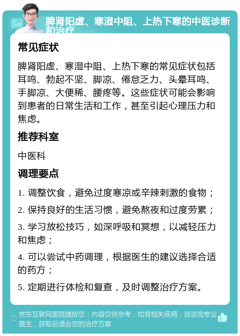 脾肾阳虚、寒湿中阻、上热下寒的中医诊断和治疗 常见症状 脾肾阳虚、寒湿中阻、上热下寒的常见症状包括耳鸣、勃起不坚、脚凉、倦怠乏力、头晕耳鸣、手脚凉、大便稀、腰疼等。这些症状可能会影响到患者的日常生活和工作，甚至引起心理压力和焦虑。 推荐科室 中医科 调理要点 1. 调整饮食，避免过度寒凉或辛辣刺激的食物； 2. 保持良好的生活习惯，避免熬夜和过度劳累； 3. 学习放松技巧，如深呼吸和冥想，以减轻压力和焦虑； 4. 可以尝试中药调理，根据医生的建议选择合适的药方； 5. 定期进行体检和复查，及时调整治疗方案。