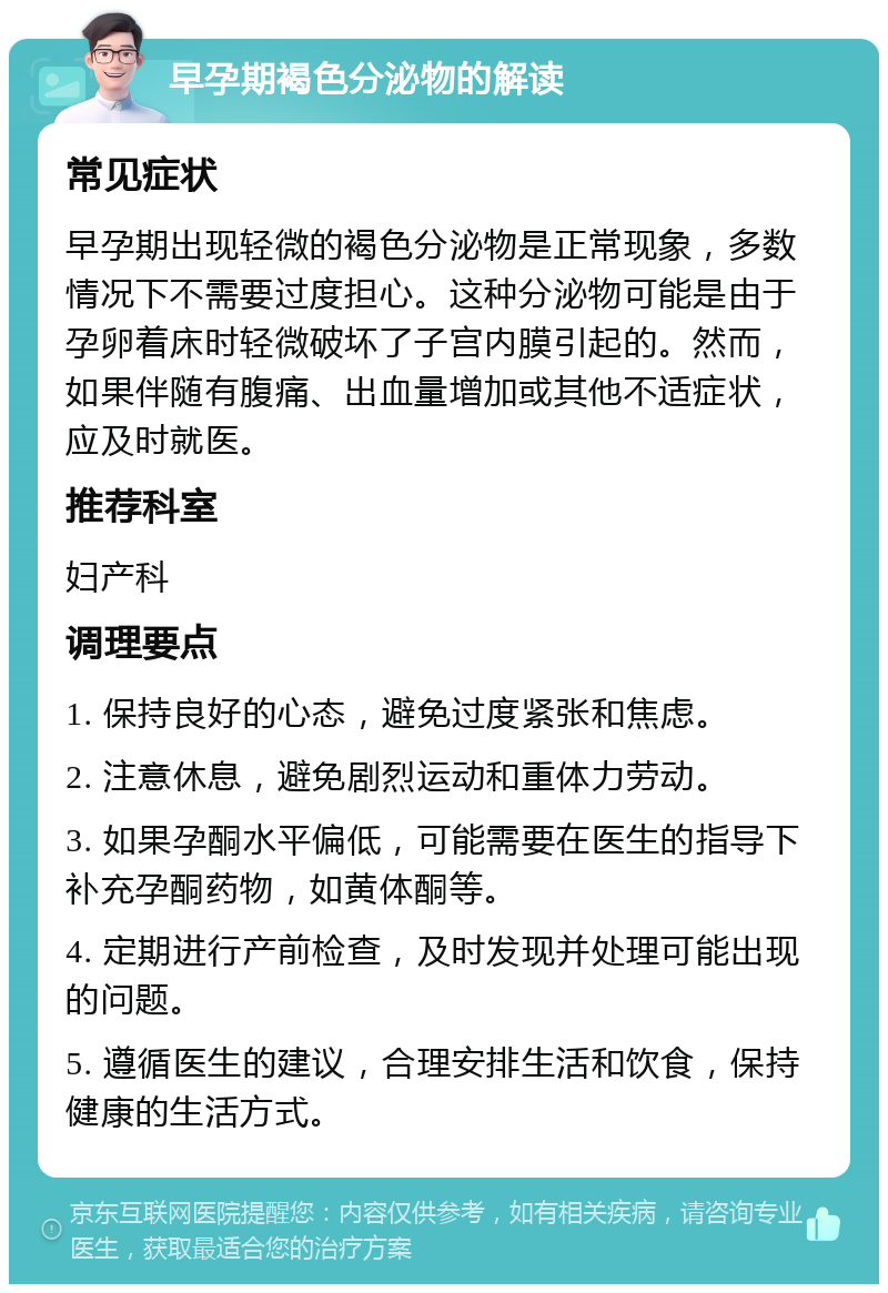 早孕期褐色分泌物的解读 常见症状 早孕期出现轻微的褐色分泌物是正常现象，多数情况下不需要过度担心。这种分泌物可能是由于孕卵着床时轻微破坏了子宫内膜引起的。然而，如果伴随有腹痛、出血量增加或其他不适症状，应及时就医。 推荐科室 妇产科 调理要点 1. 保持良好的心态，避免过度紧张和焦虑。 2. 注意休息，避免剧烈运动和重体力劳动。 3. 如果孕酮水平偏低，可能需要在医生的指导下补充孕酮药物，如黄体酮等。 4. 定期进行产前检查，及时发现并处理可能出现的问题。 5. 遵循医生的建议，合理安排生活和饮食，保持健康的生活方式。