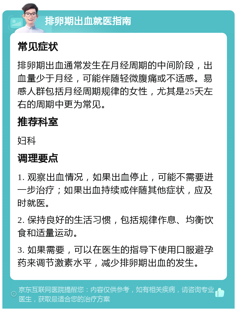 排卵期出血就医指南 常见症状 排卵期出血通常发生在月经周期的中间阶段，出血量少于月经，可能伴随轻微腹痛或不适感。易感人群包括月经周期规律的女性，尤其是25天左右的周期中更为常见。 推荐科室 妇科 调理要点 1. 观察出血情况，如果出血停止，可能不需要进一步治疗；如果出血持续或伴随其他症状，应及时就医。 2. 保持良好的生活习惯，包括规律作息、均衡饮食和适量运动。 3. 如果需要，可以在医生的指导下使用口服避孕药来调节激素水平，减少排卵期出血的发生。