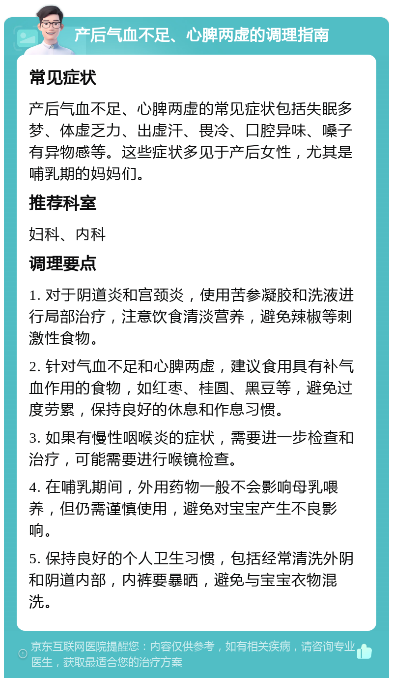 产后气血不足、心脾两虚的调理指南 常见症状 产后气血不足、心脾两虚的常见症状包括失眠多梦、体虚乏力、出虚汗、畏冷、口腔异味、嗓子有异物感等。这些症状多见于产后女性，尤其是哺乳期的妈妈们。 推荐科室 妇科、内科 调理要点 1. 对于阴道炎和宫颈炎，使用苦参凝胶和洗液进行局部治疗，注意饮食清淡营养，避免辣椒等刺激性食物。 2. 针对气血不足和心脾两虚，建议食用具有补气血作用的食物，如红枣、桂圆、黑豆等，避免过度劳累，保持良好的休息和作息习惯。 3. 如果有慢性咽喉炎的症状，需要进一步检查和治疗，可能需要进行喉镜检查。 4. 在哺乳期间，外用药物一般不会影响母乳喂养，但仍需谨慎使用，避免对宝宝产生不良影响。 5. 保持良好的个人卫生习惯，包括经常清洗外阴和阴道内部，内裤要暴晒，避免与宝宝衣物混洗。