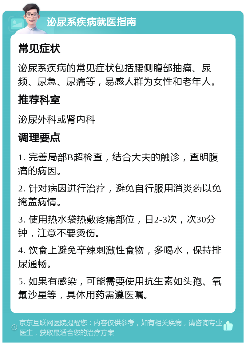 泌尿系疾病就医指南 常见症状 泌尿系疾病的常见症状包括腰侧腹部抽痛、尿频、尿急、尿痛等，易感人群为女性和老年人。 推荐科室 泌尿外科或肾内科 调理要点 1. 完善局部B超检查，结合大夫的触诊，查明腹痛的病因。 2. 针对病因进行治疗，避免自行服用消炎药以免掩盖病情。 3. 使用热水袋热敷疼痛部位，日2-3次，次30分钟，注意不要烫伤。 4. 饮食上避免辛辣刺激性食物，多喝水，保持排尿通畅。 5. 如果有感染，可能需要使用抗生素如头孢、氧氟沙星等，具体用药需遵医嘱。