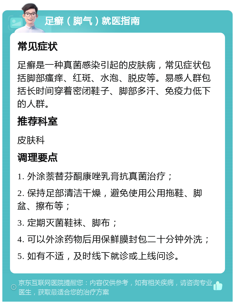 足癣（脚气）就医指南 常见症状 足癣是一种真菌感染引起的皮肤病，常见症状包括脚部瘙痒、红斑、水泡、脱皮等。易感人群包括长时间穿着密闭鞋子、脚部多汗、免疫力低下的人群。 推荐科室 皮肤科 调理要点 1. 外涂萘替芬酮康唑乳膏抗真菌治疗； 2. 保持足部清洁干燥，避免使用公用拖鞋、脚盆、擦布等； 3. 定期灭菌鞋袜、脚布； 4. 可以外涂药物后用保鲜膜封包二十分钟外洗； 5. 如有不适，及时线下就诊或上线问诊。