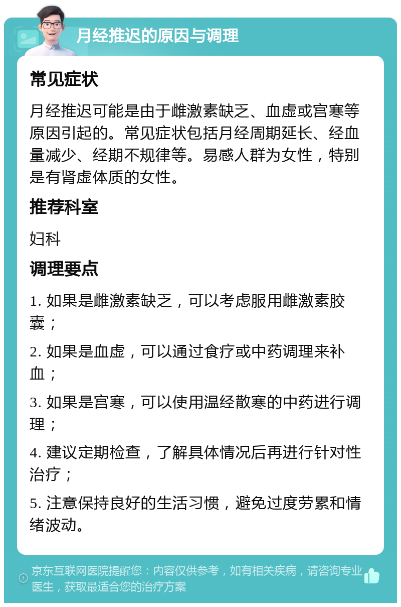 月经推迟的原因与调理 常见症状 月经推迟可能是由于雌激素缺乏、血虚或宫寒等原因引起的。常见症状包括月经周期延长、经血量减少、经期不规律等。易感人群为女性，特别是有肾虚体质的女性。 推荐科室 妇科 调理要点 1. 如果是雌激素缺乏，可以考虑服用雌激素胶囊； 2. 如果是血虚，可以通过食疗或中药调理来补血； 3. 如果是宫寒，可以使用温经散寒的中药进行调理； 4. 建议定期检查，了解具体情况后再进行针对性治疗； 5. 注意保持良好的生活习惯，避免过度劳累和情绪波动。