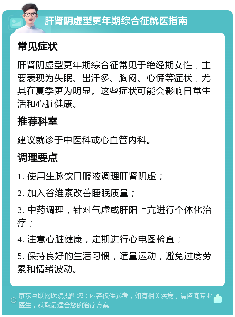 肝肾阴虚型更年期综合征就医指南 常见症状 肝肾阴虚型更年期综合征常见于绝经期女性，主要表现为失眠、出汗多、胸闷、心慌等症状，尤其在夏季更为明显。这些症状可能会影响日常生活和心脏健康。 推荐科室 建议就诊于中医科或心血管内科。 调理要点 1. 使用生脉饮口服液调理肝肾阴虚； 2. 加入谷维素改善睡眠质量； 3. 中药调理，针对气虚或肝阳上亢进行个体化治疗； 4. 注意心脏健康，定期进行心电图检查； 5. 保持良好的生活习惯，适量运动，避免过度劳累和情绪波动。