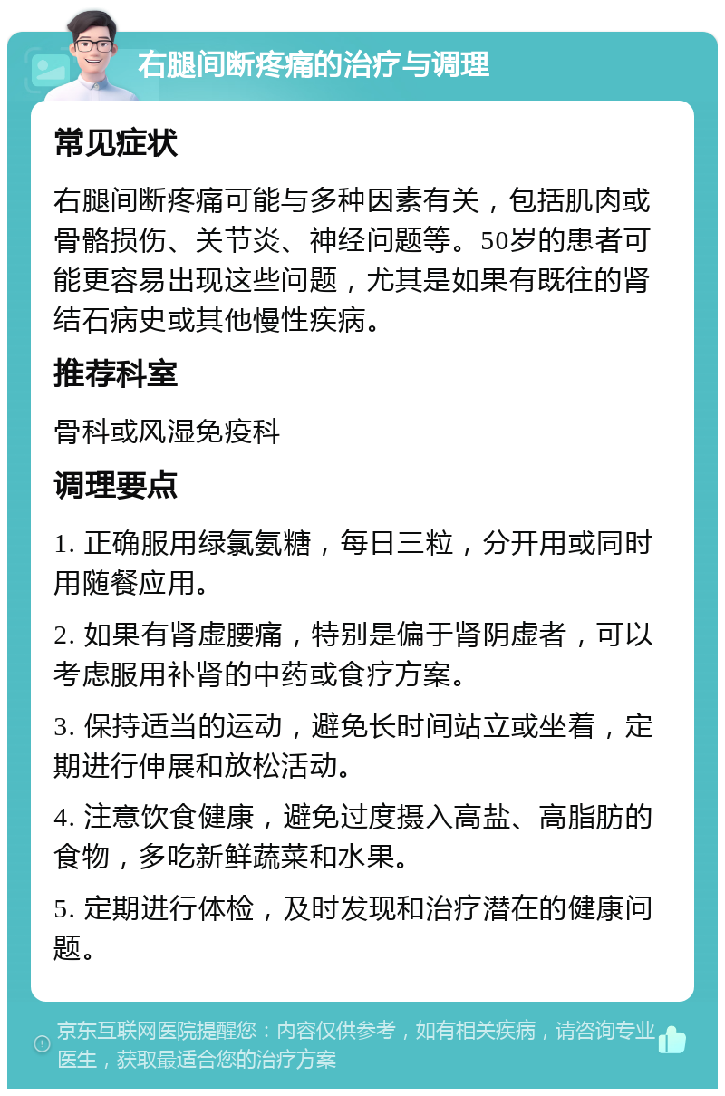 右腿间断疼痛的治疗与调理 常见症状 右腿间断疼痛可能与多种因素有关，包括肌肉或骨骼损伤、关节炎、神经问题等。50岁的患者可能更容易出现这些问题，尤其是如果有既往的肾结石病史或其他慢性疾病。 推荐科室 骨科或风湿免疫科 调理要点 1. 正确服用绿氯氨糖，每日三粒，分开用或同时用随餐应用。 2. 如果有肾虚腰痛，特别是偏于肾阴虚者，可以考虑服用补肾的中药或食疗方案。 3. 保持适当的运动，避免长时间站立或坐着，定期进行伸展和放松活动。 4. 注意饮食健康，避免过度摄入高盐、高脂肪的食物，多吃新鲜蔬菜和水果。 5. 定期进行体检，及时发现和治疗潜在的健康问题。