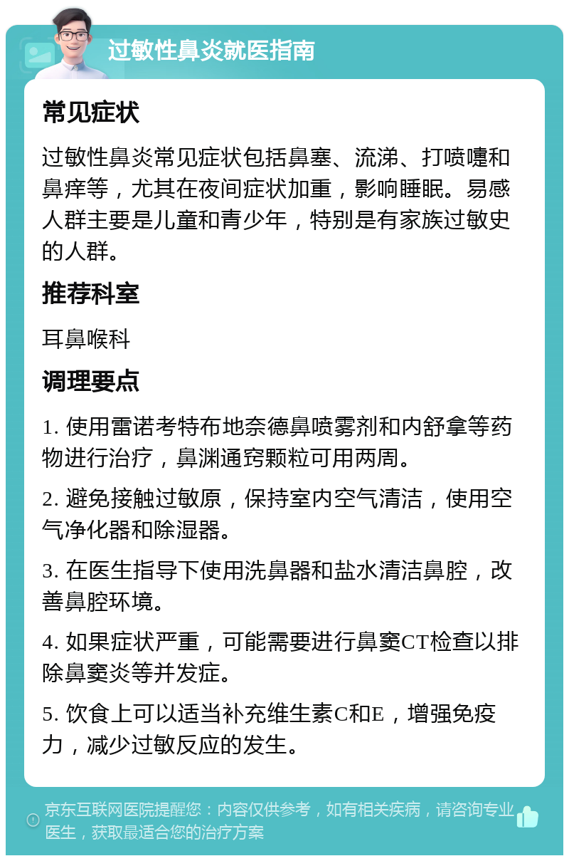 过敏性鼻炎就医指南 常见症状 过敏性鼻炎常见症状包括鼻塞、流涕、打喷嚏和鼻痒等，尤其在夜间症状加重，影响睡眠。易感人群主要是儿童和青少年，特别是有家族过敏史的人群。 推荐科室 耳鼻喉科 调理要点 1. 使用雷诺考特布地奈德鼻喷雾剂和内舒拿等药物进行治疗，鼻渊通窍颗粒可用两周。 2. 避免接触过敏原，保持室内空气清洁，使用空气净化器和除湿器。 3. 在医生指导下使用洗鼻器和盐水清洁鼻腔，改善鼻腔环境。 4. 如果症状严重，可能需要进行鼻窦CT检查以排除鼻窦炎等并发症。 5. 饮食上可以适当补充维生素C和E，增强免疫力，减少过敏反应的发生。