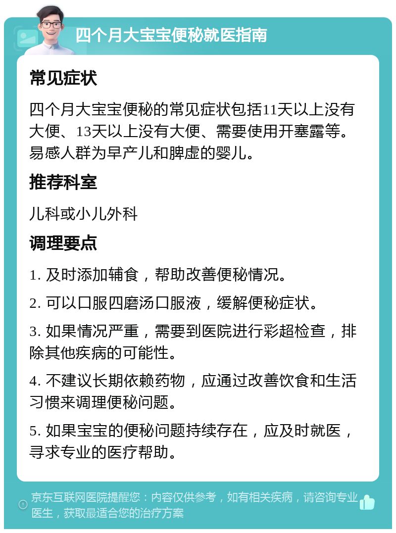 四个月大宝宝便秘就医指南 常见症状 四个月大宝宝便秘的常见症状包括11天以上没有大便、13天以上没有大便、需要使用开塞露等。易感人群为早产儿和脾虚的婴儿。 推荐科室 儿科或小儿外科 调理要点 1. 及时添加辅食，帮助改善便秘情况。 2. 可以口服四磨汤口服液，缓解便秘症状。 3. 如果情况严重，需要到医院进行彩超检查，排除其他疾病的可能性。 4. 不建议长期依赖药物，应通过改善饮食和生活习惯来调理便秘问题。 5. 如果宝宝的便秘问题持续存在，应及时就医，寻求专业的医疗帮助。