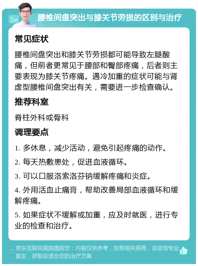 腰椎间盘突出与膝关节劳损的区别与治疗 常见症状 腰椎间盘突出和膝关节劳损都可能导致左腿酸痛，但前者更常见于腰部和臀部疼痛，后者则主要表现为膝关节疼痛。遇冷加重的症状可能与肾虚型腰椎间盘突出有关，需要进一步检查确认。 推荐科室 脊柱外科或骨科 调理要点 1. 多休息，减少活动，避免引起疼痛的动作。 2. 每天热敷患处，促进血液循环。 3. 可以口服洛索洛芬钠缓解疼痛和炎症。 4. 外用活血止痛膏，帮助改善局部血液循环和缓解疼痛。 5. 如果症状不缓解或加重，应及时就医，进行专业的检查和治疗。