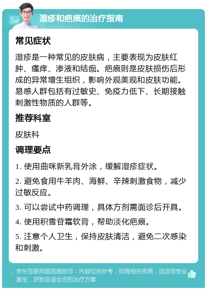 湿疹和疤痕的治疗指南 常见症状 湿疹是一种常见的皮肤病，主要表现为皮肤红肿、瘙痒、渗液和结痂。疤痕则是皮肤损伤后形成的异常增生组织，影响外观美观和皮肤功能。易感人群包括有过敏史、免疫力低下、长期接触刺激性物质的人群等。 推荐科室 皮肤科 调理要点 1. 使用曲咪新乳膏外涂，缓解湿疹症状。 2. 避免食用牛羊肉、海鲜、辛辣刺激食物，减少过敏反应。 3. 可以尝试中药调理，具体方剂需面诊后开具。 4. 使用积雪苷霜软膏，帮助淡化疤痕。 5. 注意个人卫生，保持皮肤清洁，避免二次感染和刺激。