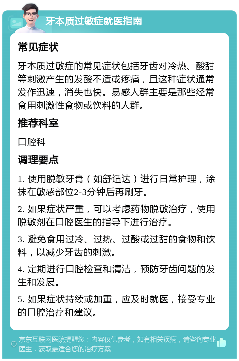 牙本质过敏症就医指南 常见症状 牙本质过敏症的常见症状包括牙齿对冷热、酸甜等刺激产生的发酸不适或疼痛，且这种症状通常发作迅速，消失也快。易感人群主要是那些经常食用刺激性食物或饮料的人群。 推荐科室 口腔科 调理要点 1. 使用脱敏牙膏（如舒适达）进行日常护理，涂抹在敏感部位2-3分钟后再刷牙。 2. 如果症状严重，可以考虑药物脱敏治疗，使用脱敏剂在口腔医生的指导下进行治疗。 3. 避免食用过冷、过热、过酸或过甜的食物和饮料，以减少牙齿的刺激。 4. 定期进行口腔检查和清洁，预防牙齿问题的发生和发展。 5. 如果症状持续或加重，应及时就医，接受专业的口腔治疗和建议。