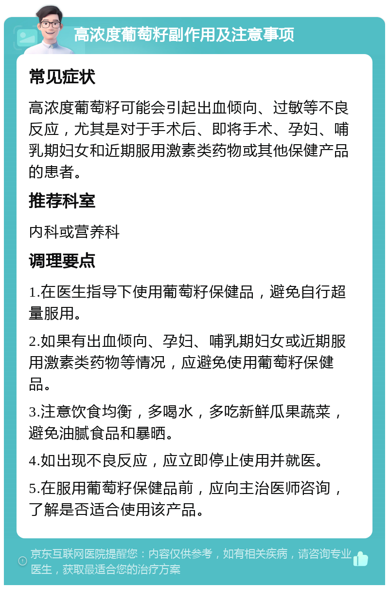 高浓度葡萄籽副作用及注意事项 常见症状 高浓度葡萄籽可能会引起出血倾向、过敏等不良反应，尤其是对于手术后、即将手术、孕妇、哺乳期妇女和近期服用激素类药物或其他保健产品的患者。 推荐科室 内科或营养科 调理要点 1.在医生指导下使用葡萄籽保健品，避免自行超量服用。 2.如果有出血倾向、孕妇、哺乳期妇女或近期服用激素类药物等情况，应避免使用葡萄籽保健品。 3.注意饮食均衡，多喝水，多吃新鲜瓜果蔬菜，避免油腻食品和暴晒。 4.如出现不良反应，应立即停止使用并就医。 5.在服用葡萄籽保健品前，应向主治医师咨询，了解是否适合使用该产品。