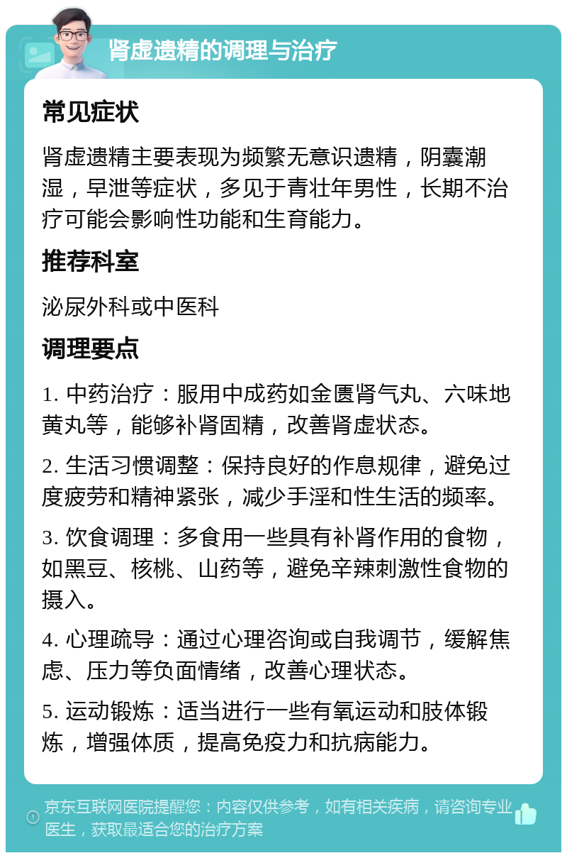 肾虚遗精的调理与治疗 常见症状 肾虚遗精主要表现为频繁无意识遗精，阴囊潮湿，早泄等症状，多见于青壮年男性，长期不治疗可能会影响性功能和生育能力。 推荐科室 泌尿外科或中医科 调理要点 1. 中药治疗：服用中成药如金匮肾气丸、六味地黄丸等，能够补肾固精，改善肾虚状态。 2. 生活习惯调整：保持良好的作息规律，避免过度疲劳和精神紧张，减少手淫和性生活的频率。 3. 饮食调理：多食用一些具有补肾作用的食物，如黑豆、核桃、山药等，避免辛辣刺激性食物的摄入。 4. 心理疏导：通过心理咨询或自我调节，缓解焦虑、压力等负面情绪，改善心理状态。 5. 运动锻炼：适当进行一些有氧运动和肢体锻炼，增强体质，提高免疫力和抗病能力。