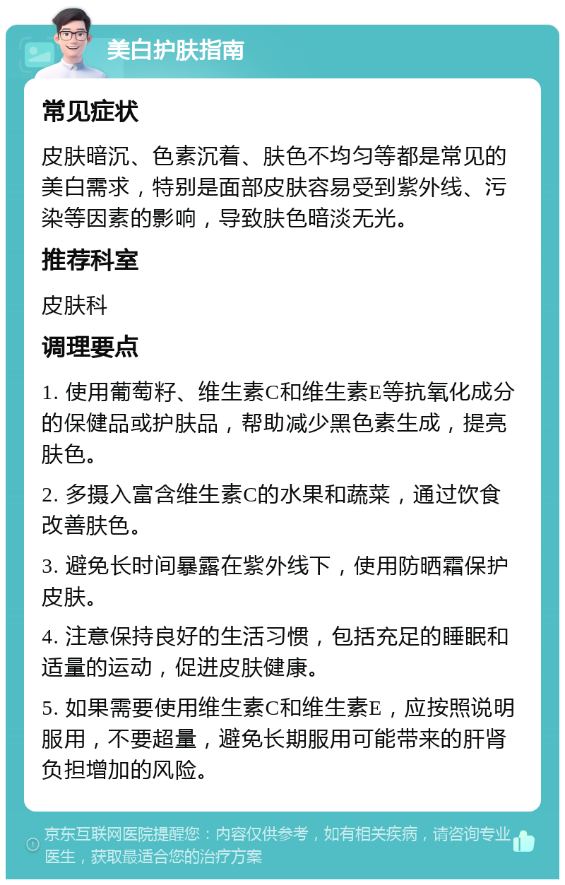 美白护肤指南 常见症状 皮肤暗沉、色素沉着、肤色不均匀等都是常见的美白需求，特别是面部皮肤容易受到紫外线、污染等因素的影响，导致肤色暗淡无光。 推荐科室 皮肤科 调理要点 1. 使用葡萄籽、维生素C和维生素E等抗氧化成分的保健品或护肤品，帮助减少黑色素生成，提亮肤色。 2. 多摄入富含维生素C的水果和蔬菜，通过饮食改善肤色。 3. 避免长时间暴露在紫外线下，使用防晒霜保护皮肤。 4. 注意保持良好的生活习惯，包括充足的睡眠和适量的运动，促进皮肤健康。 5. 如果需要使用维生素C和维生素E，应按照说明服用，不要超量，避免长期服用可能带来的肝肾负担增加的风险。