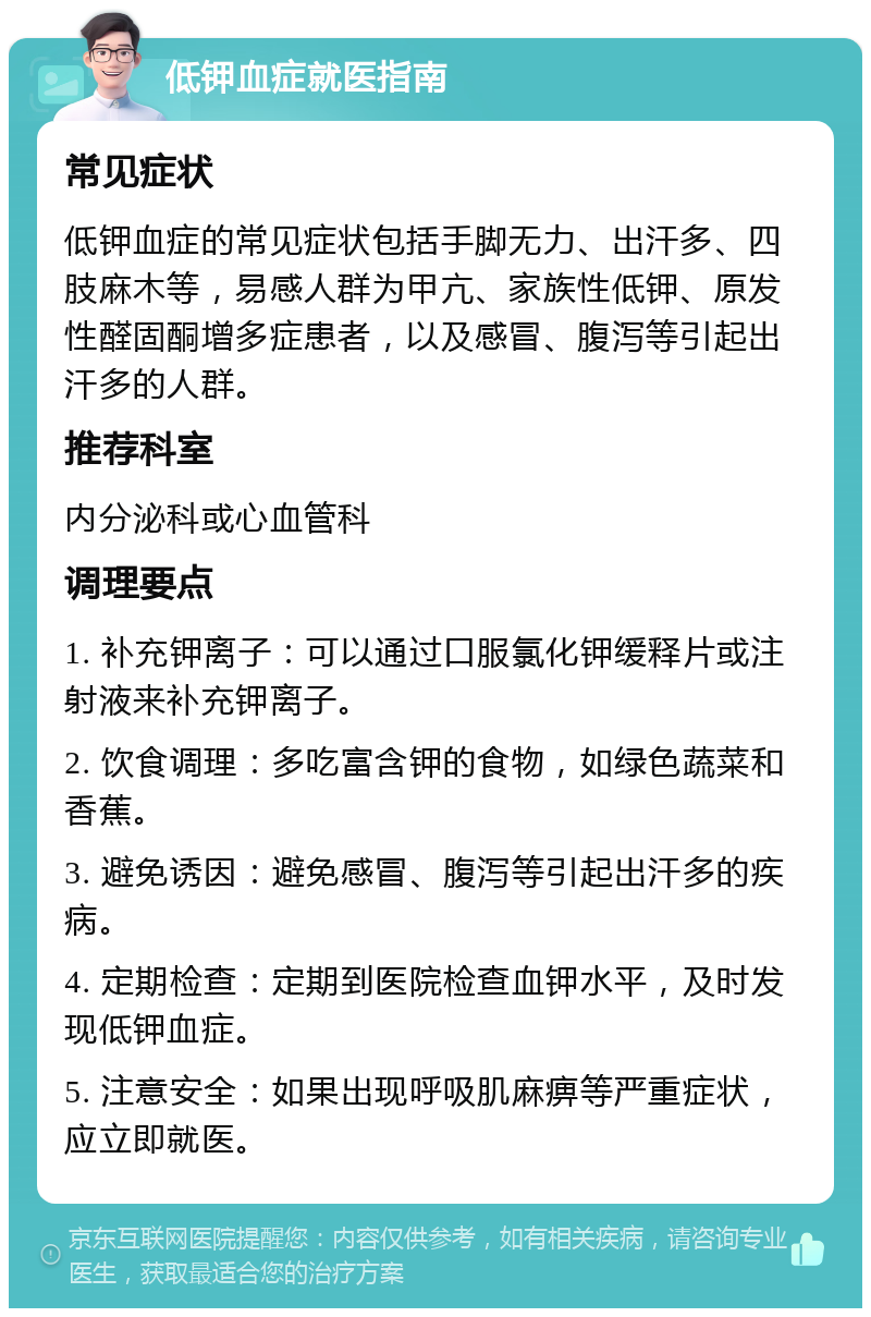 低钾血症就医指南 常见症状 低钾血症的常见症状包括手脚无力、出汗多、四肢麻木等，易感人群为甲亢、家族性低钾、原发性醛固酮增多症患者，以及感冒、腹泻等引起出汗多的人群。 推荐科室 内分泌科或心血管科 调理要点 1. 补充钾离子：可以通过口服氯化钾缓释片或注射液来补充钾离子。 2. 饮食调理：多吃富含钾的食物，如绿色蔬菜和香蕉。 3. 避免诱因：避免感冒、腹泻等引起出汗多的疾病。 4. 定期检查：定期到医院检查血钾水平，及时发现低钾血症。 5. 注意安全：如果出现呼吸肌麻痹等严重症状，应立即就医。