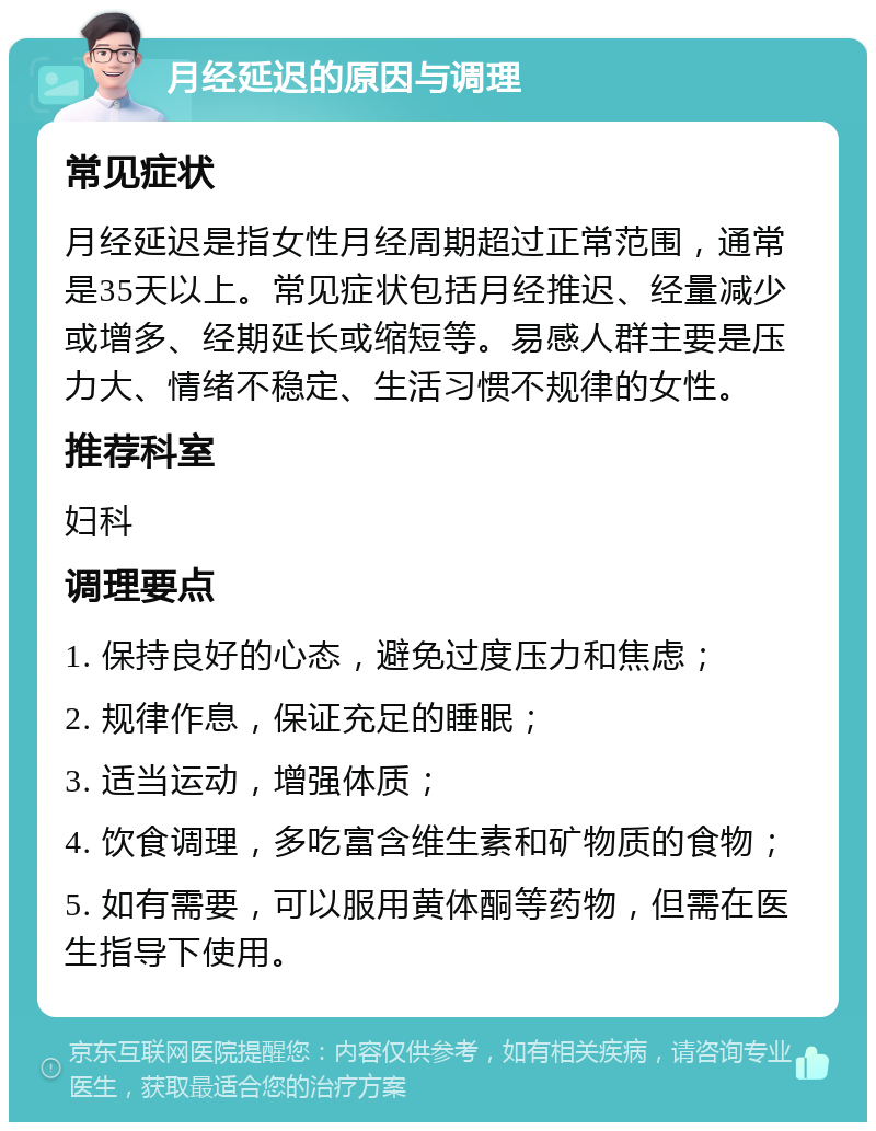 月经延迟的原因与调理 常见症状 月经延迟是指女性月经周期超过正常范围，通常是35天以上。常见症状包括月经推迟、经量减少或增多、经期延长或缩短等。易感人群主要是压力大、情绪不稳定、生活习惯不规律的女性。 推荐科室 妇科 调理要点 1. 保持良好的心态，避免过度压力和焦虑； 2. 规律作息，保证充足的睡眠； 3. 适当运动，增强体质； 4. 饮食调理，多吃富含维生素和矿物质的食物； 5. 如有需要，可以服用黄体酮等药物，但需在医生指导下使用。