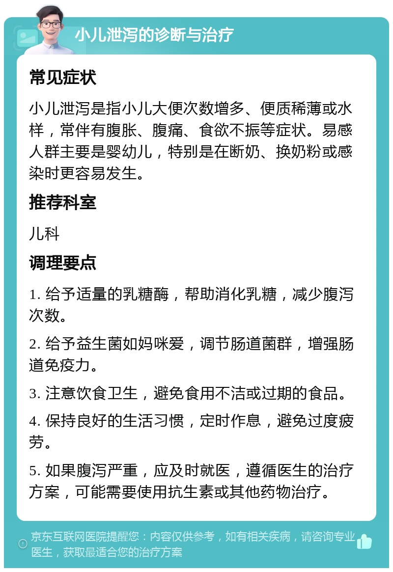 小儿泄泻的诊断与治疗 常见症状 小儿泄泻是指小儿大便次数增多、便质稀薄或水样，常伴有腹胀、腹痛、食欲不振等症状。易感人群主要是婴幼儿，特别是在断奶、换奶粉或感染时更容易发生。 推荐科室 儿科 调理要点 1. 给予适量的乳糖酶，帮助消化乳糖，减少腹泻次数。 2. 给予益生菌如妈咪爱，调节肠道菌群，增强肠道免疫力。 3. 注意饮食卫生，避免食用不洁或过期的食品。 4. 保持良好的生活习惯，定时作息，避免过度疲劳。 5. 如果腹泻严重，应及时就医，遵循医生的治疗方案，可能需要使用抗生素或其他药物治疗。