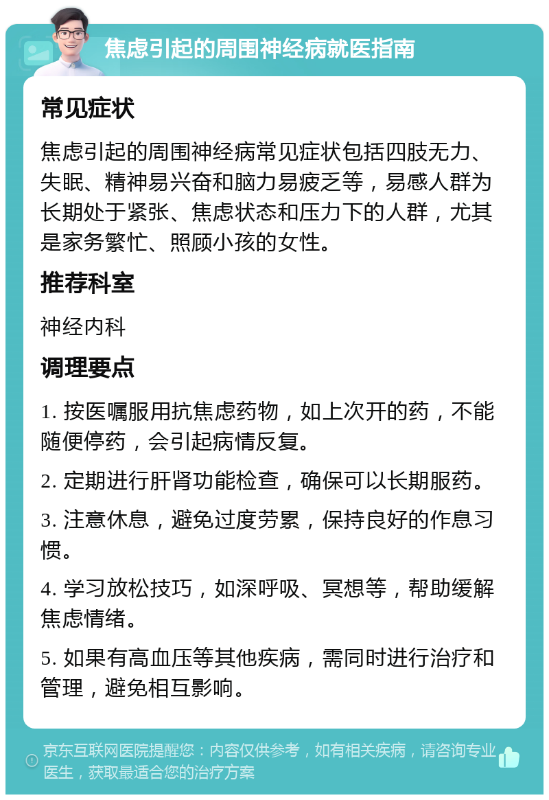 焦虑引起的周围神经病就医指南 常见症状 焦虑引起的周围神经病常见症状包括四肢无力、失眠、精神易兴奋和脑力易疲乏等，易感人群为长期处于紧张、焦虑状态和压力下的人群，尤其是家务繁忙、照顾小孩的女性。 推荐科室 神经内科 调理要点 1. 按医嘱服用抗焦虑药物，如上次开的药，不能随便停药，会引起病情反复。 2. 定期进行肝肾功能检查，确保可以长期服药。 3. 注意休息，避免过度劳累，保持良好的作息习惯。 4. 学习放松技巧，如深呼吸、冥想等，帮助缓解焦虑情绪。 5. 如果有高血压等其他疾病，需同时进行治疗和管理，避免相互影响。