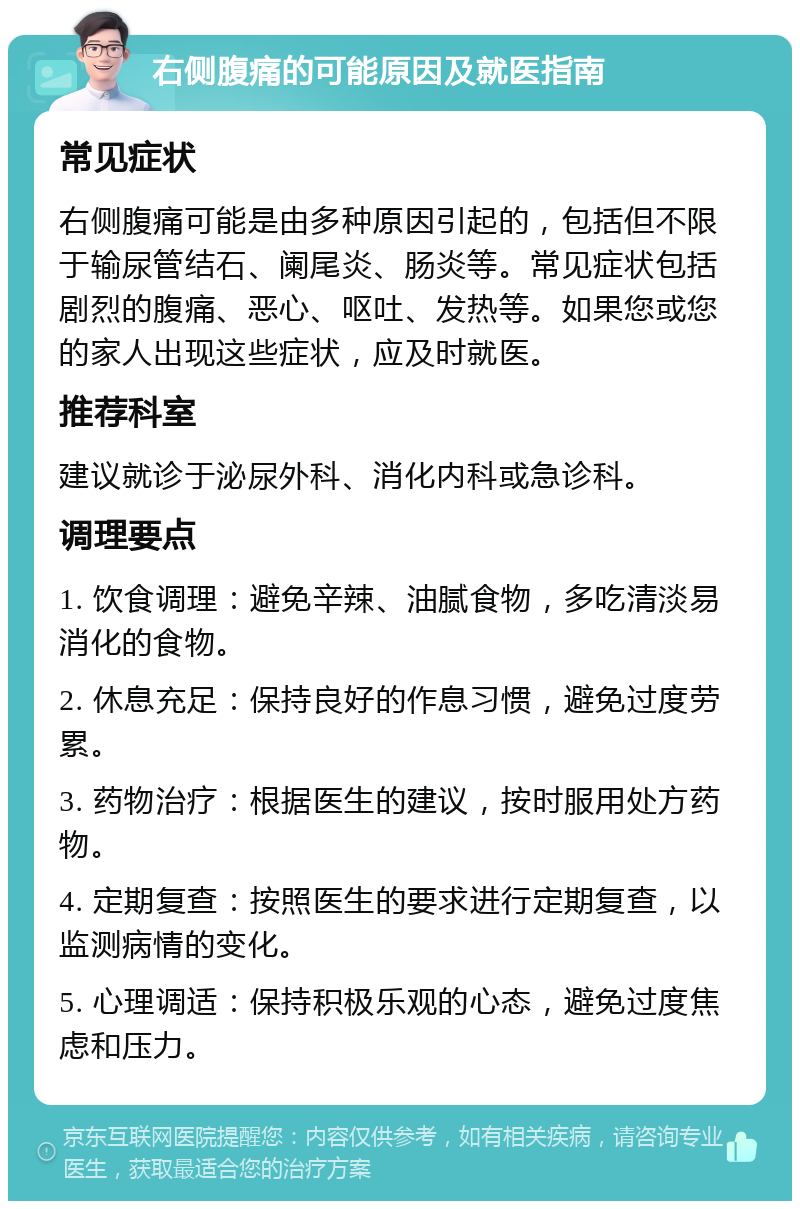 右侧腹痛的可能原因及就医指南 常见症状 右侧腹痛可能是由多种原因引起的，包括但不限于输尿管结石、阑尾炎、肠炎等。常见症状包括剧烈的腹痛、恶心、呕吐、发热等。如果您或您的家人出现这些症状，应及时就医。 推荐科室 建议就诊于泌尿外科、消化内科或急诊科。 调理要点 1. 饮食调理：避免辛辣、油腻食物，多吃清淡易消化的食物。 2. 休息充足：保持良好的作息习惯，避免过度劳累。 3. 药物治疗：根据医生的建议，按时服用处方药物。 4. 定期复查：按照医生的要求进行定期复查，以监测病情的变化。 5. 心理调适：保持积极乐观的心态，避免过度焦虑和压力。