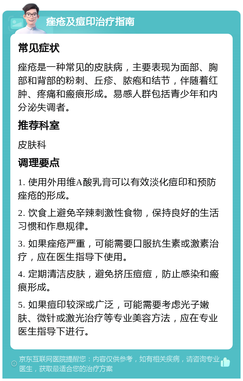 痤疮及痘印治疗指南 常见症状 痤疮是一种常见的皮肤病，主要表现为面部、胸部和背部的粉刺、丘疹、脓疱和结节，伴随着红肿、疼痛和瘢痕形成。易感人群包括青少年和内分泌失调者。 推荐科室 皮肤科 调理要点 1. 使用外用维A酸乳膏可以有效淡化痘印和预防痤疮的形成。 2. 饮食上避免辛辣刺激性食物，保持良好的生活习惯和作息规律。 3. 如果痤疮严重，可能需要口服抗生素或激素治疗，应在医生指导下使用。 4. 定期清洁皮肤，避免挤压痘痘，防止感染和瘢痕形成。 5. 如果痘印较深或广泛，可能需要考虑光子嫩肤、微针或激光治疗等专业美容方法，应在专业医生指导下进行。