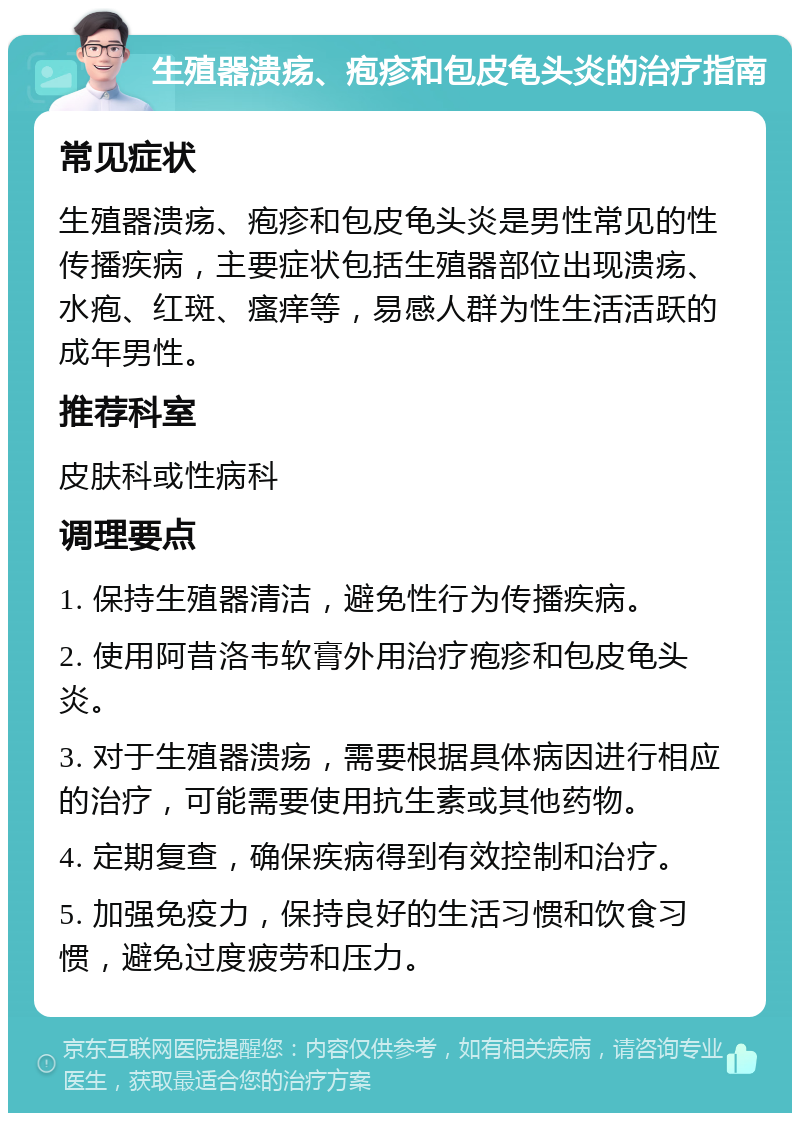 生殖器溃疡、疱疹和包皮龟头炎的治疗指南 常见症状 生殖器溃疡、疱疹和包皮龟头炎是男性常见的性传播疾病，主要症状包括生殖器部位出现溃疡、水疱、红斑、瘙痒等，易感人群为性生活活跃的成年男性。 推荐科室 皮肤科或性病科 调理要点 1. 保持生殖器清洁，避免性行为传播疾病。 2. 使用阿昔洛韦软膏外用治疗疱疹和包皮龟头炎。 3. 对于生殖器溃疡，需要根据具体病因进行相应的治疗，可能需要使用抗生素或其他药物。 4. 定期复查，确保疾病得到有效控制和治疗。 5. 加强免疫力，保持良好的生活习惯和饮食习惯，避免过度疲劳和压力。