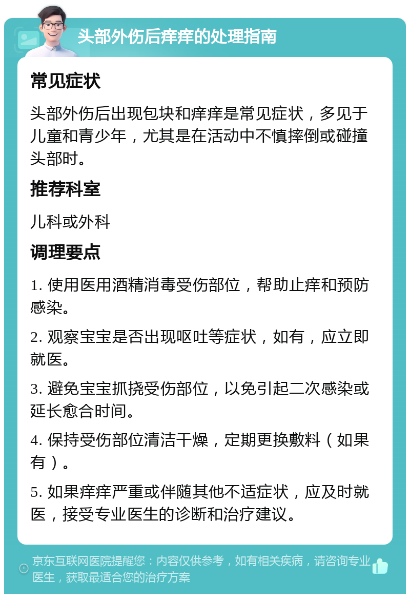 头部外伤后痒痒的处理指南 常见症状 头部外伤后出现包块和痒痒是常见症状，多见于儿童和青少年，尤其是在活动中不慎摔倒或碰撞头部时。 推荐科室 儿科或外科 调理要点 1. 使用医用酒精消毒受伤部位，帮助止痒和预防感染。 2. 观察宝宝是否出现呕吐等症状，如有，应立即就医。 3. 避免宝宝抓挠受伤部位，以免引起二次感染或延长愈合时间。 4. 保持受伤部位清洁干燥，定期更换敷料（如果有）。 5. 如果痒痒严重或伴随其他不适症状，应及时就医，接受专业医生的诊断和治疗建议。