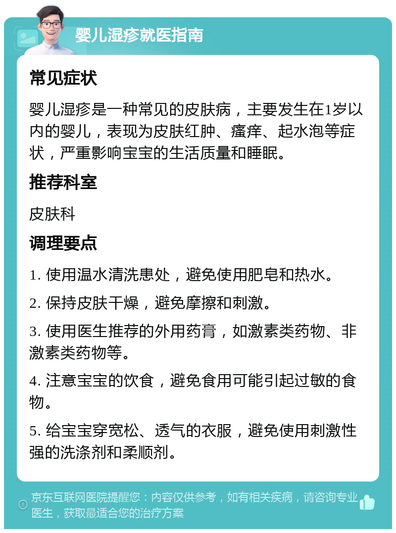 婴儿湿疹就医指南 常见症状 婴儿湿疹是一种常见的皮肤病，主要发生在1岁以内的婴儿，表现为皮肤红肿、瘙痒、起水泡等症状，严重影响宝宝的生活质量和睡眠。 推荐科室 皮肤科 调理要点 1. 使用温水清洗患处，避免使用肥皂和热水。 2. 保持皮肤干燥，避免摩擦和刺激。 3. 使用医生推荐的外用药膏，如激素类药物、非激素类药物等。 4. 注意宝宝的饮食，避免食用可能引起过敏的食物。 5. 给宝宝穿宽松、透气的衣服，避免使用刺激性强的洗涤剂和柔顺剂。