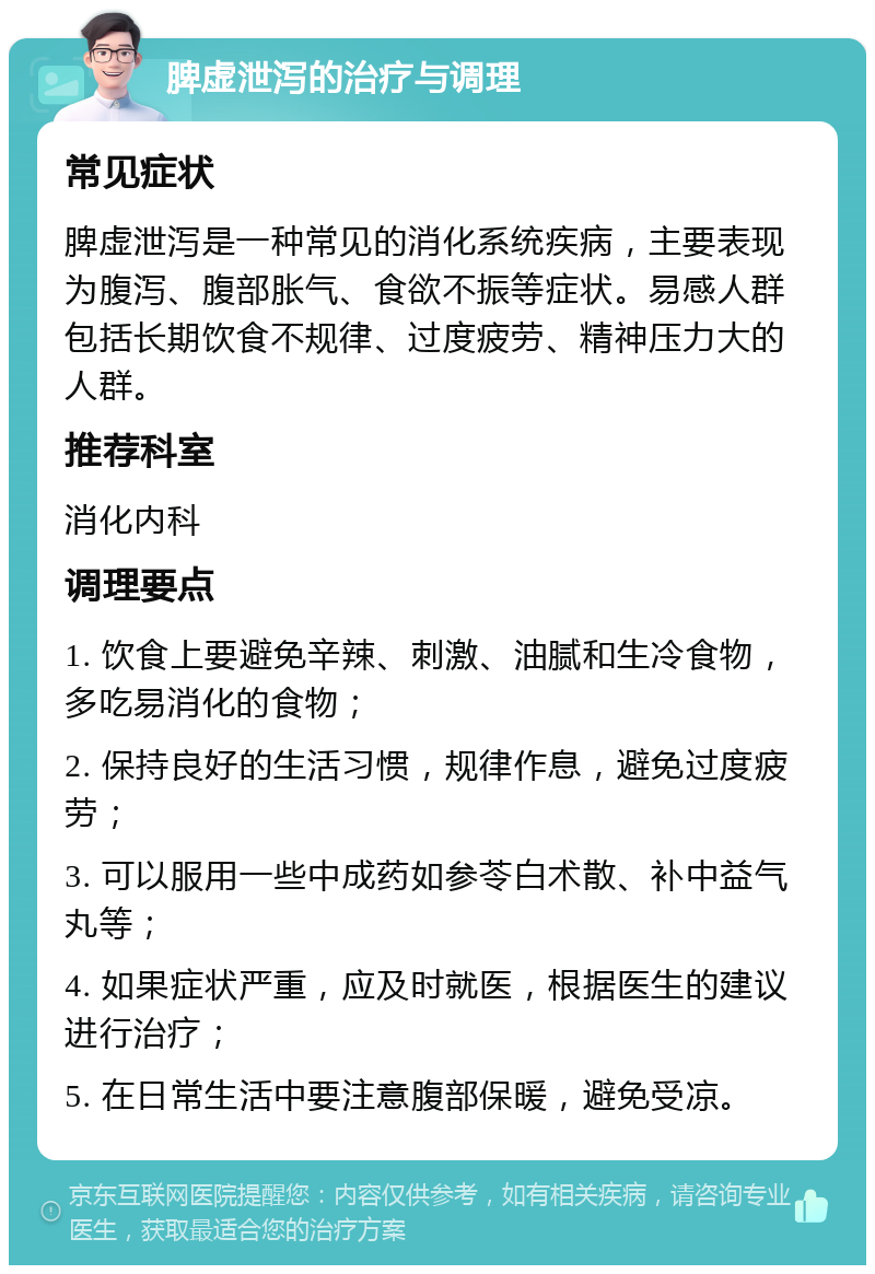 脾虚泄泻的治疗与调理 常见症状 脾虚泄泻是一种常见的消化系统疾病，主要表现为腹泻、腹部胀气、食欲不振等症状。易感人群包括长期饮食不规律、过度疲劳、精神压力大的人群。 推荐科室 消化内科 调理要点 1. 饮食上要避免辛辣、刺激、油腻和生冷食物，多吃易消化的食物； 2. 保持良好的生活习惯，规律作息，避免过度疲劳； 3. 可以服用一些中成药如参苓白术散、补中益气丸等； 4. 如果症状严重，应及时就医，根据医生的建议进行治疗； 5. 在日常生活中要注意腹部保暖，避免受凉。