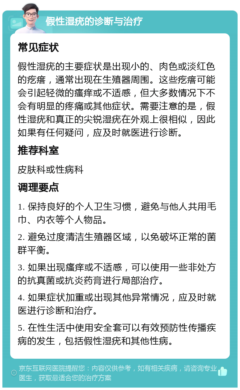 假性湿疣的诊断与治疗 常见症状 假性湿疣的主要症状是出现小的、肉色或淡红色的疙瘩，通常出现在生殖器周围。这些疙瘩可能会引起轻微的瘙痒或不适感，但大多数情况下不会有明显的疼痛或其他症状。需要注意的是，假性湿疣和真正的尖锐湿疣在外观上很相似，因此如果有任何疑问，应及时就医进行诊断。 推荐科室 皮肤科或性病科 调理要点 1. 保持良好的个人卫生习惯，避免与他人共用毛巾、内衣等个人物品。 2. 避免过度清洁生殖器区域，以免破坏正常的菌群平衡。 3. 如果出现瘙痒或不适感，可以使用一些非处方的抗真菌或抗炎药膏进行局部治疗。 4. 如果症状加重或出现其他异常情况，应及时就医进行诊断和治疗。 5. 在性生活中使用安全套可以有效预防性传播疾病的发生，包括假性湿疣和其他性病。