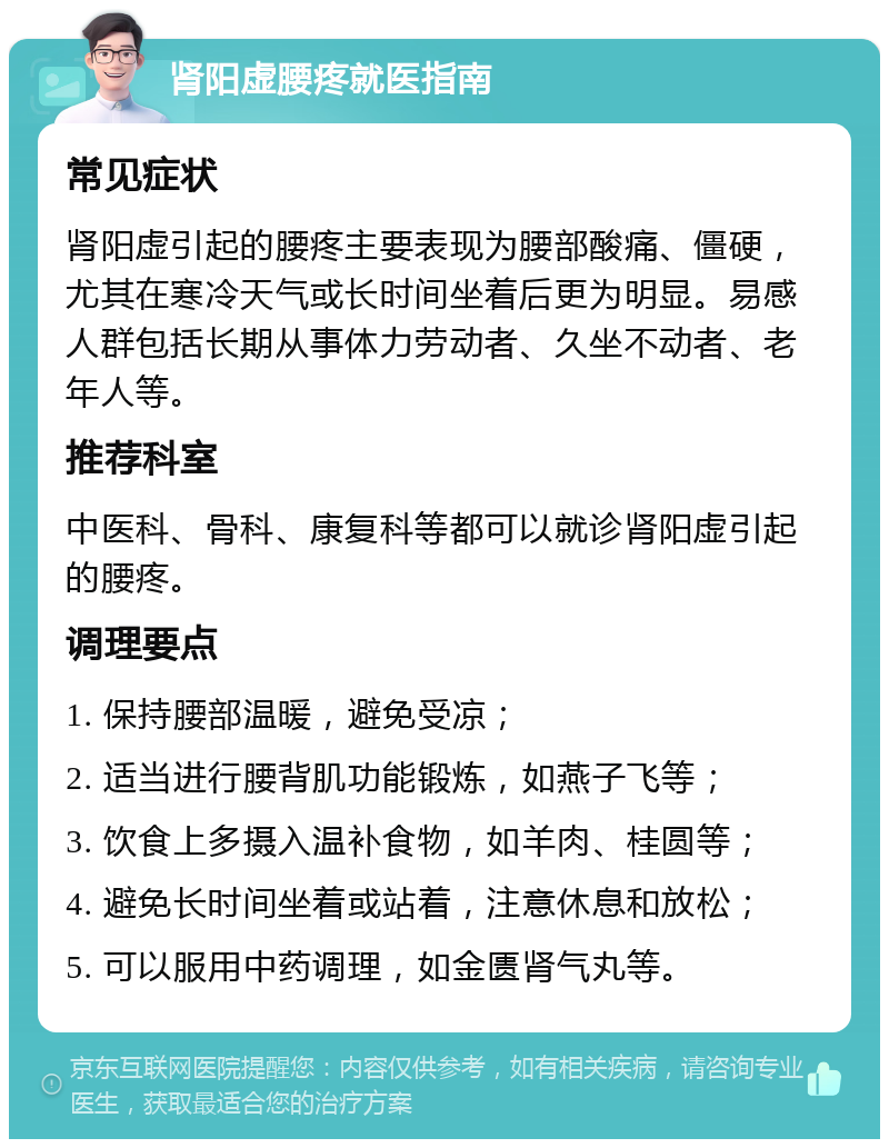 肾阳虚腰疼就医指南 常见症状 肾阳虚引起的腰疼主要表现为腰部酸痛、僵硬，尤其在寒冷天气或长时间坐着后更为明显。易感人群包括长期从事体力劳动者、久坐不动者、老年人等。 推荐科室 中医科、骨科、康复科等都可以就诊肾阳虚引起的腰疼。 调理要点 1. 保持腰部温暖，避免受凉； 2. 适当进行腰背肌功能锻炼，如燕子飞等； 3. 饮食上多摄入温补食物，如羊肉、桂圆等； 4. 避免长时间坐着或站着，注意休息和放松； 5. 可以服用中药调理，如金匮肾气丸等。