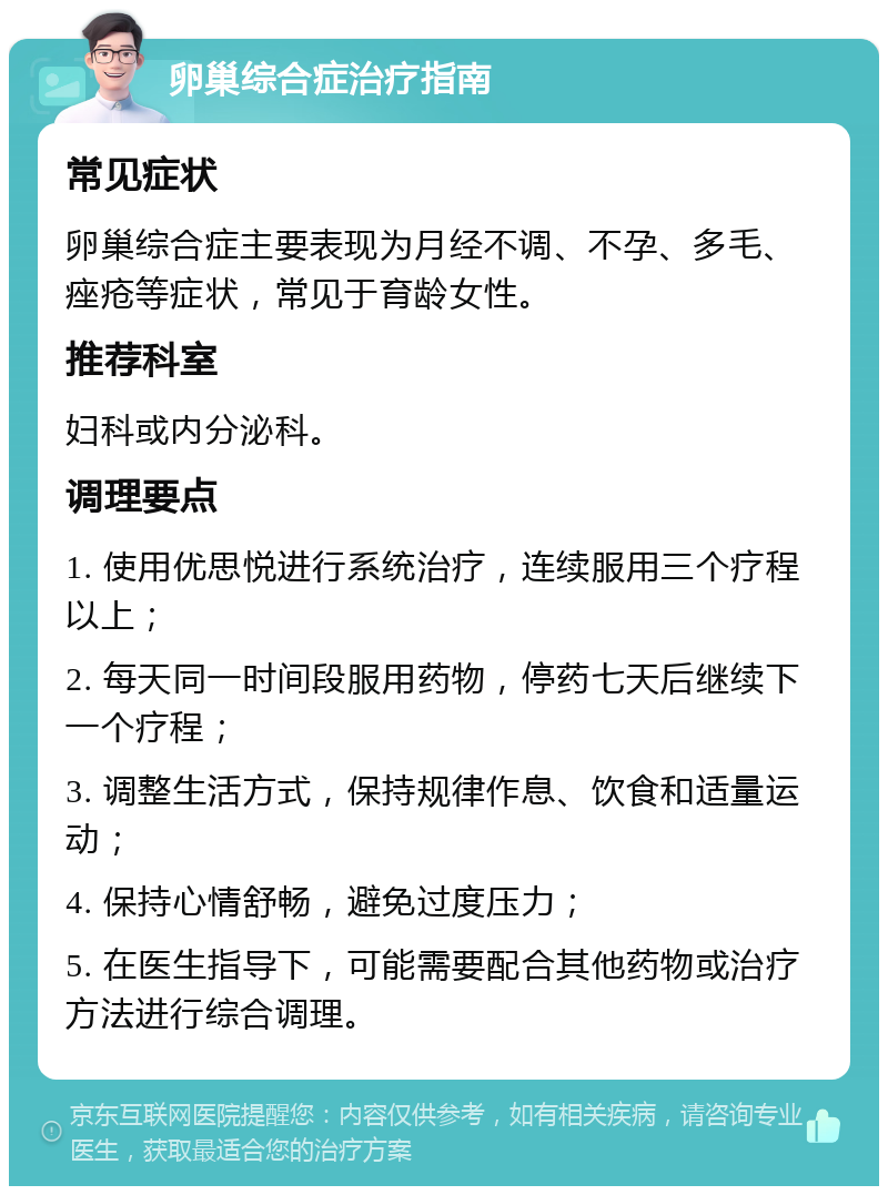 卵巢综合症治疗指南 常见症状 卵巢综合症主要表现为月经不调、不孕、多毛、痤疮等症状，常见于育龄女性。 推荐科室 妇科或内分泌科。 调理要点 1. 使用优思悦进行系统治疗，连续服用三个疗程以上； 2. 每天同一时间段服用药物，停药七天后继续下一个疗程； 3. 调整生活方式，保持规律作息、饮食和适量运动； 4. 保持心情舒畅，避免过度压力； 5. 在医生指导下，可能需要配合其他药物或治疗方法进行综合调理。