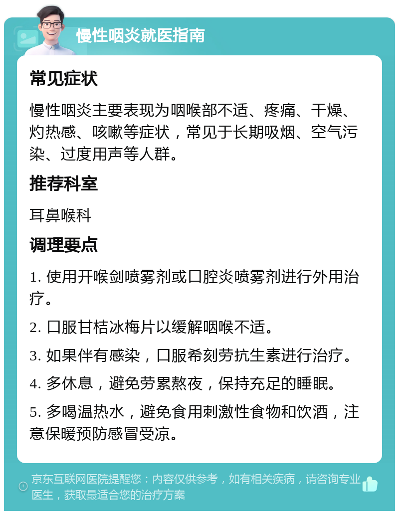 慢性咽炎就医指南 常见症状 慢性咽炎主要表现为咽喉部不适、疼痛、干燥、灼热感、咳嗽等症状，常见于长期吸烟、空气污染、过度用声等人群。 推荐科室 耳鼻喉科 调理要点 1. 使用开喉剑喷雾剂或口腔炎喷雾剂进行外用治疗。 2. 口服甘桔冰梅片以缓解咽喉不适。 3. 如果伴有感染，口服希刻劳抗生素进行治疗。 4. 多休息，避免劳累熬夜，保持充足的睡眠。 5. 多喝温热水，避免食用刺激性食物和饮酒，注意保暖预防感冒受凉。