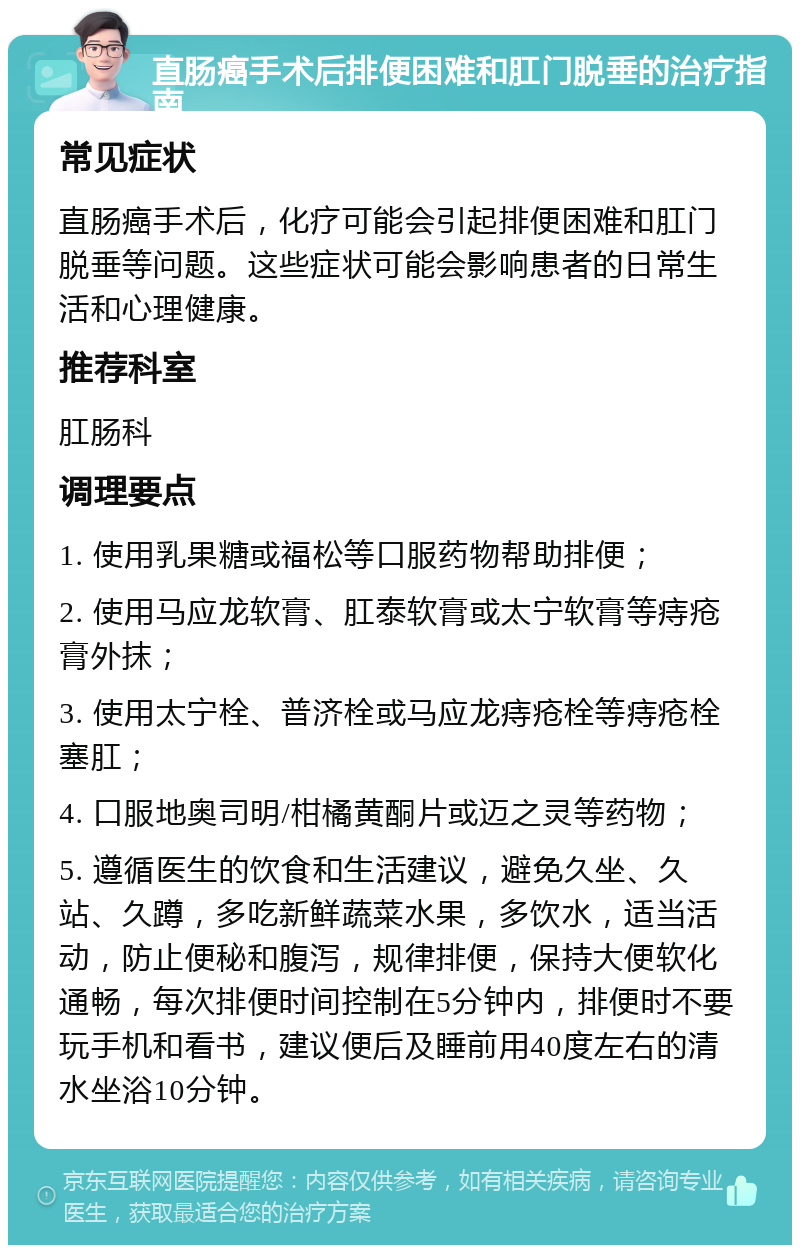 直肠癌手术后排便困难和肛门脱垂的治疗指南 常见症状 直肠癌手术后，化疗可能会引起排便困难和肛门脱垂等问题。这些症状可能会影响患者的日常生活和心理健康。 推荐科室 肛肠科 调理要点 1. 使用乳果糖或福松等口服药物帮助排便； 2. 使用马应龙软膏、肛泰软膏或太宁软膏等痔疮膏外抹； 3. 使用太宁栓、普济栓或马应龙痔疮栓等痔疮栓塞肛； 4. 口服地奥司明/柑橘黄酮片或迈之灵等药物； 5. 遵循医生的饮食和生活建议，避免久坐、久站、久蹲，多吃新鲜蔬菜水果，多饮水，适当活动，防止便秘和腹泻，规律排便，保持大便软化通畅，每次排便时间控制在5分钟内，排便时不要玩手机和看书，建议便后及睡前用40度左右的清水坐浴10分钟。