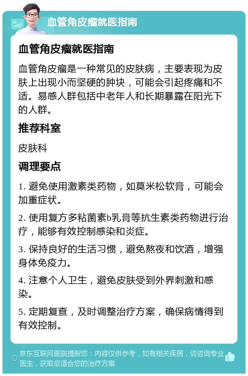 血管角皮瘤就医指南 血管角皮瘤就医指南 血管角皮瘤是一种常见的皮肤病，主要表现为皮肤上出现小而坚硬的肿块，可能会引起疼痛和不适。易感人群包括中老年人和长期暴露在阳光下的人群。 推荐科室 皮肤科 调理要点 1. 避免使用激素类药物，如莫米松软膏，可能会加重症状。 2. 使用复方多粘菌素b乳膏等抗生素类药物进行治疗，能够有效控制感染和炎症。 3. 保持良好的生活习惯，避免熬夜和饮酒，增强身体免疫力。 4. 注意个人卫生，避免皮肤受到外界刺激和感染。 5. 定期复查，及时调整治疗方案，确保病情得到有效控制。