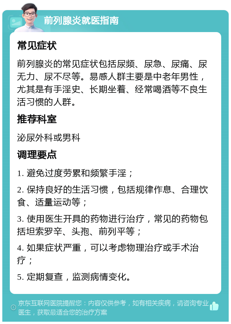 前列腺炎就医指南 常见症状 前列腺炎的常见症状包括尿频、尿急、尿痛、尿无力、尿不尽等。易感人群主要是中老年男性，尤其是有手淫史、长期坐着、经常喝酒等不良生活习惯的人群。 推荐科室 泌尿外科或男科 调理要点 1. 避免过度劳累和频繁手淫； 2. 保持良好的生活习惯，包括规律作息、合理饮食、适量运动等； 3. 使用医生开具的药物进行治疗，常见的药物包括坦索罗辛、头孢、前列平等； 4. 如果症状严重，可以考虑物理治疗或手术治疗； 5. 定期复查，监测病情变化。