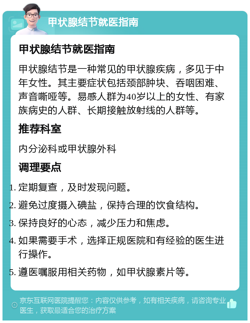 甲状腺结节就医指南 甲状腺结节就医指南 甲状腺结节是一种常见的甲状腺疾病，多见于中年女性。其主要症状包括颈部肿块、吞咽困难、声音嘶哑等。易感人群为40岁以上的女性、有家族病史的人群、长期接触放射线的人群等。 推荐科室 内分泌科或甲状腺外科 调理要点 定期复查，及时发现问题。 避免过度摄入碘盐，保持合理的饮食结构。 保持良好的心态，减少压力和焦虑。 如果需要手术，选择正规医院和有经验的医生进行操作。 遵医嘱服用相关药物，如甲状腺素片等。