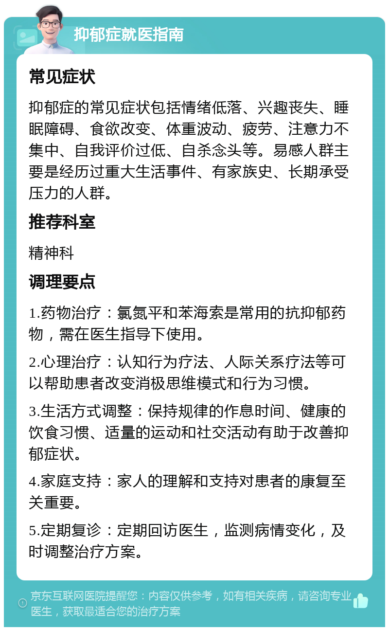 抑郁症就医指南 常见症状 抑郁症的常见症状包括情绪低落、兴趣丧失、睡眠障碍、食欲改变、体重波动、疲劳、注意力不集中、自我评价过低、自杀念头等。易感人群主要是经历过重大生活事件、有家族史、长期承受压力的人群。 推荐科室 精神科 调理要点 1.药物治疗：氯氮平和苯海索是常用的抗抑郁药物，需在医生指导下使用。 2.心理治疗：认知行为疗法、人际关系疗法等可以帮助患者改变消极思维模式和行为习惯。 3.生活方式调整：保持规律的作息时间、健康的饮食习惯、适量的运动和社交活动有助于改善抑郁症状。 4.家庭支持：家人的理解和支持对患者的康复至关重要。 5.定期复诊：定期回访医生，监测病情变化，及时调整治疗方案。