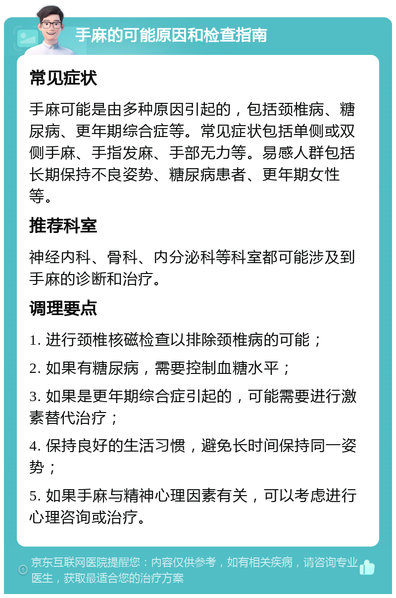 手麻的可能原因和检查指南 常见症状 手麻可能是由多种原因引起的，包括颈椎病、糖尿病、更年期综合症等。常见症状包括单侧或双侧手麻、手指发麻、手部无力等。易感人群包括长期保持不良姿势、糖尿病患者、更年期女性等。 推荐科室 神经内科、骨科、内分泌科等科室都可能涉及到手麻的诊断和治疗。 调理要点 1. 进行颈椎核磁检查以排除颈椎病的可能； 2. 如果有糖尿病，需要控制血糖水平； 3. 如果是更年期综合症引起的，可能需要进行激素替代治疗； 4. 保持良好的生活习惯，避免长时间保持同一姿势； 5. 如果手麻与精神心理因素有关，可以考虑进行心理咨询或治疗。