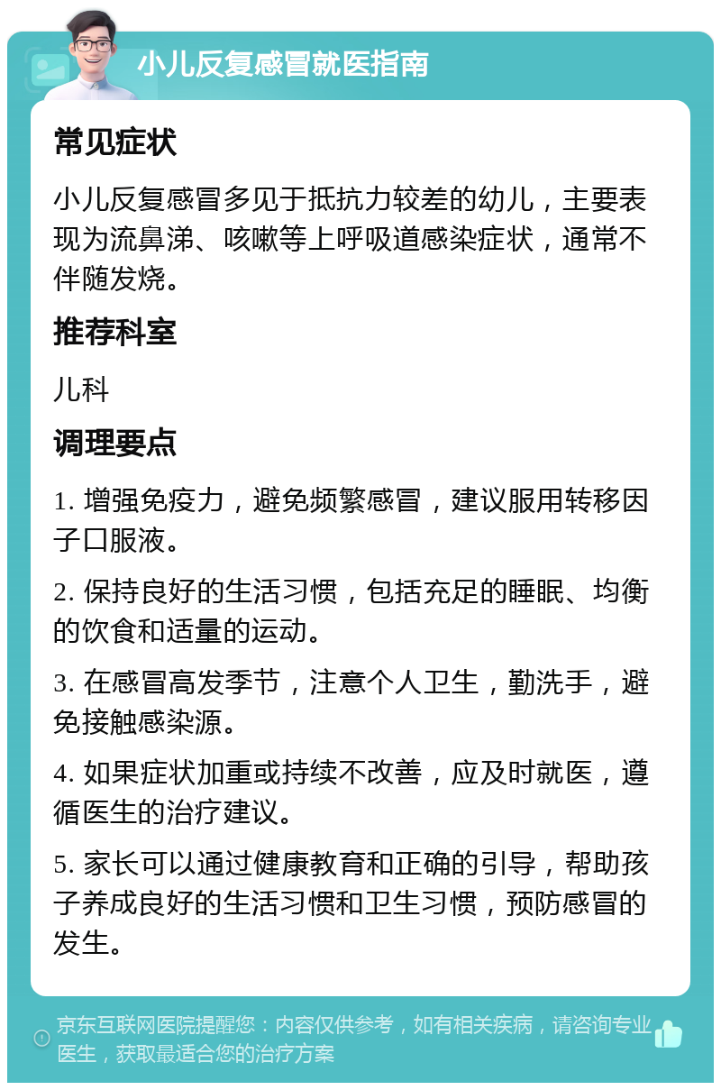 小儿反复感冒就医指南 常见症状 小儿反复感冒多见于抵抗力较差的幼儿，主要表现为流鼻涕、咳嗽等上呼吸道感染症状，通常不伴随发烧。 推荐科室 儿科 调理要点 1. 增强免疫力，避免频繁感冒，建议服用转移因子口服液。 2. 保持良好的生活习惯，包括充足的睡眠、均衡的饮食和适量的运动。 3. 在感冒高发季节，注意个人卫生，勤洗手，避免接触感染源。 4. 如果症状加重或持续不改善，应及时就医，遵循医生的治疗建议。 5. 家长可以通过健康教育和正确的引导，帮助孩子养成良好的生活习惯和卫生习惯，预防感冒的发生。