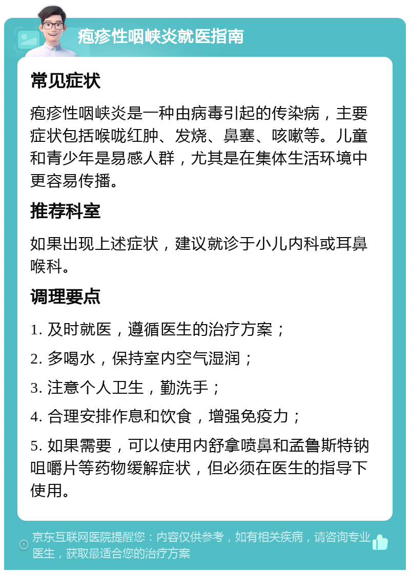 疱疹性咽峡炎就医指南 常见症状 疱疹性咽峡炎是一种由病毒引起的传染病，主要症状包括喉咙红肿、发烧、鼻塞、咳嗽等。儿童和青少年是易感人群，尤其是在集体生活环境中更容易传播。 推荐科室 如果出现上述症状，建议就诊于小儿内科或耳鼻喉科。 调理要点 1. 及时就医，遵循医生的治疗方案； 2. 多喝水，保持室内空气湿润； 3. 注意个人卫生，勤洗手； 4. 合理安排作息和饮食，增强免疫力； 5. 如果需要，可以使用内舒拿喷鼻和孟鲁斯特钠咀嚼片等药物缓解症状，但必须在医生的指导下使用。