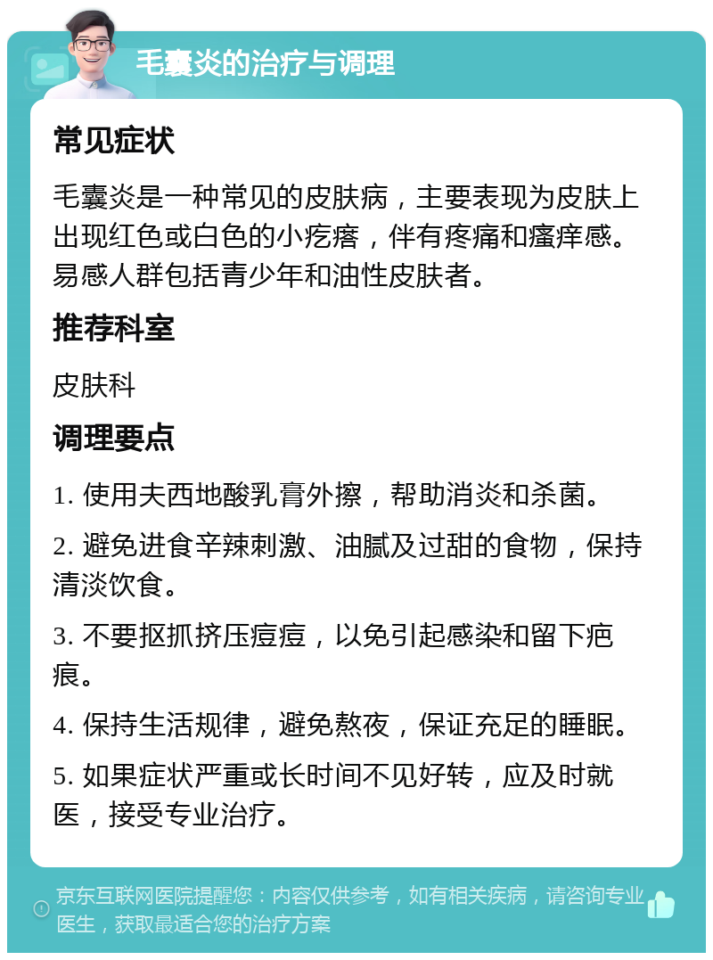 毛囊炎的治疗与调理 常见症状 毛囊炎是一种常见的皮肤病，主要表现为皮肤上出现红色或白色的小疙瘩，伴有疼痛和瘙痒感。易感人群包括青少年和油性皮肤者。 推荐科室 皮肤科 调理要点 1. 使用夫西地酸乳膏外擦，帮助消炎和杀菌。 2. 避免进食辛辣刺激、油腻及过甜的食物，保持清淡饮食。 3. 不要抠抓挤压痘痘，以免引起感染和留下疤痕。 4. 保持生活规律，避免熬夜，保证充足的睡眠。 5. 如果症状严重或长时间不见好转，应及时就医，接受专业治疗。