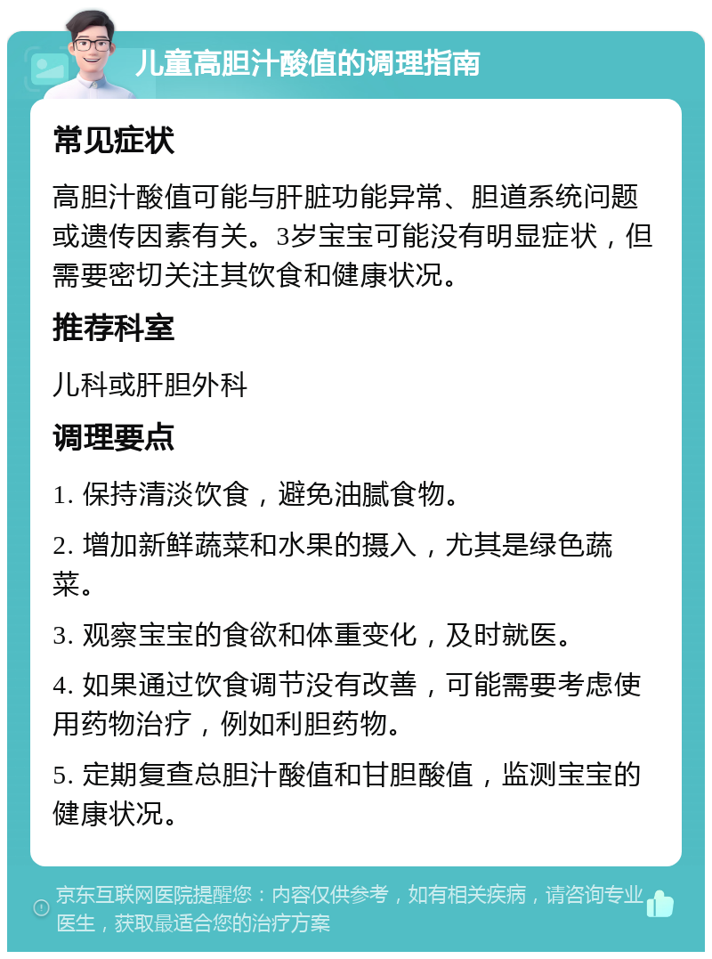 儿童高胆汁酸值的调理指南 常见症状 高胆汁酸值可能与肝脏功能异常、胆道系统问题或遗传因素有关。3岁宝宝可能没有明显症状，但需要密切关注其饮食和健康状况。 推荐科室 儿科或肝胆外科 调理要点 1. 保持清淡饮食，避免油腻食物。 2. 增加新鲜蔬菜和水果的摄入，尤其是绿色蔬菜。 3. 观察宝宝的食欲和体重变化，及时就医。 4. 如果通过饮食调节没有改善，可能需要考虑使用药物治疗，例如利胆药物。 5. 定期复查总胆汁酸值和甘胆酸值，监测宝宝的健康状况。