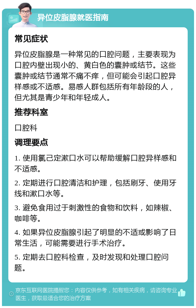 异位皮脂腺就医指南 常见症状 异位皮脂腺是一种常见的口腔问题，主要表现为口腔内壁出现小的、黄白色的囊肿或结节。这些囊肿或结节通常不痛不痒，但可能会引起口腔异样感或不适感。易感人群包括所有年龄段的人，但尤其是青少年和年轻成人。 推荐科室 口腔科 调理要点 1. 使用氯己定漱口水可以帮助缓解口腔异样感和不适感。 2. 定期进行口腔清洁和护理，包括刷牙、使用牙线和漱口水等。 3. 避免食用过于刺激性的食物和饮料，如辣椒、咖啡等。 4. 如果异位皮脂腺引起了明显的不适或影响了日常生活，可能需要进行手术治疗。 5. 定期去口腔科检查，及时发现和处理口腔问题。