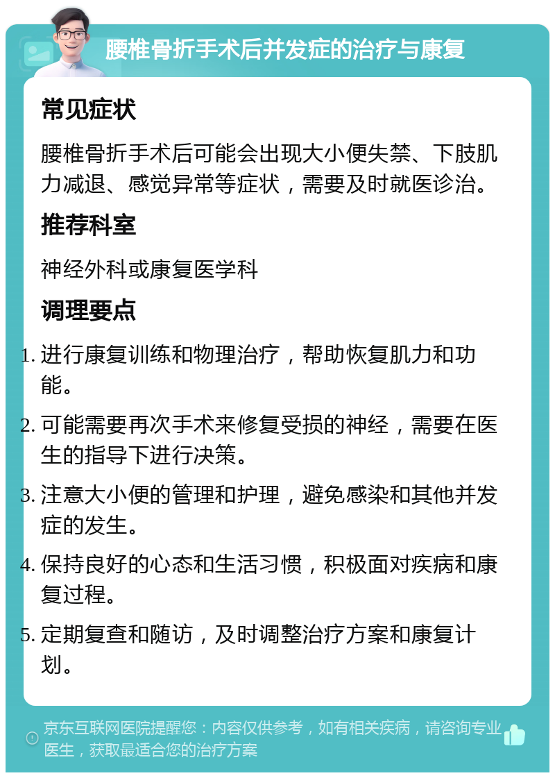 腰椎骨折手术后并发症的治疗与康复 常见症状 腰椎骨折手术后可能会出现大小便失禁、下肢肌力减退、感觉异常等症状，需要及时就医诊治。 推荐科室 神经外科或康复医学科 调理要点 进行康复训练和物理治疗，帮助恢复肌力和功能。 可能需要再次手术来修复受损的神经，需要在医生的指导下进行决策。 注意大小便的管理和护理，避免感染和其他并发症的发生。 保持良好的心态和生活习惯，积极面对疾病和康复过程。 定期复查和随访，及时调整治疗方案和康复计划。