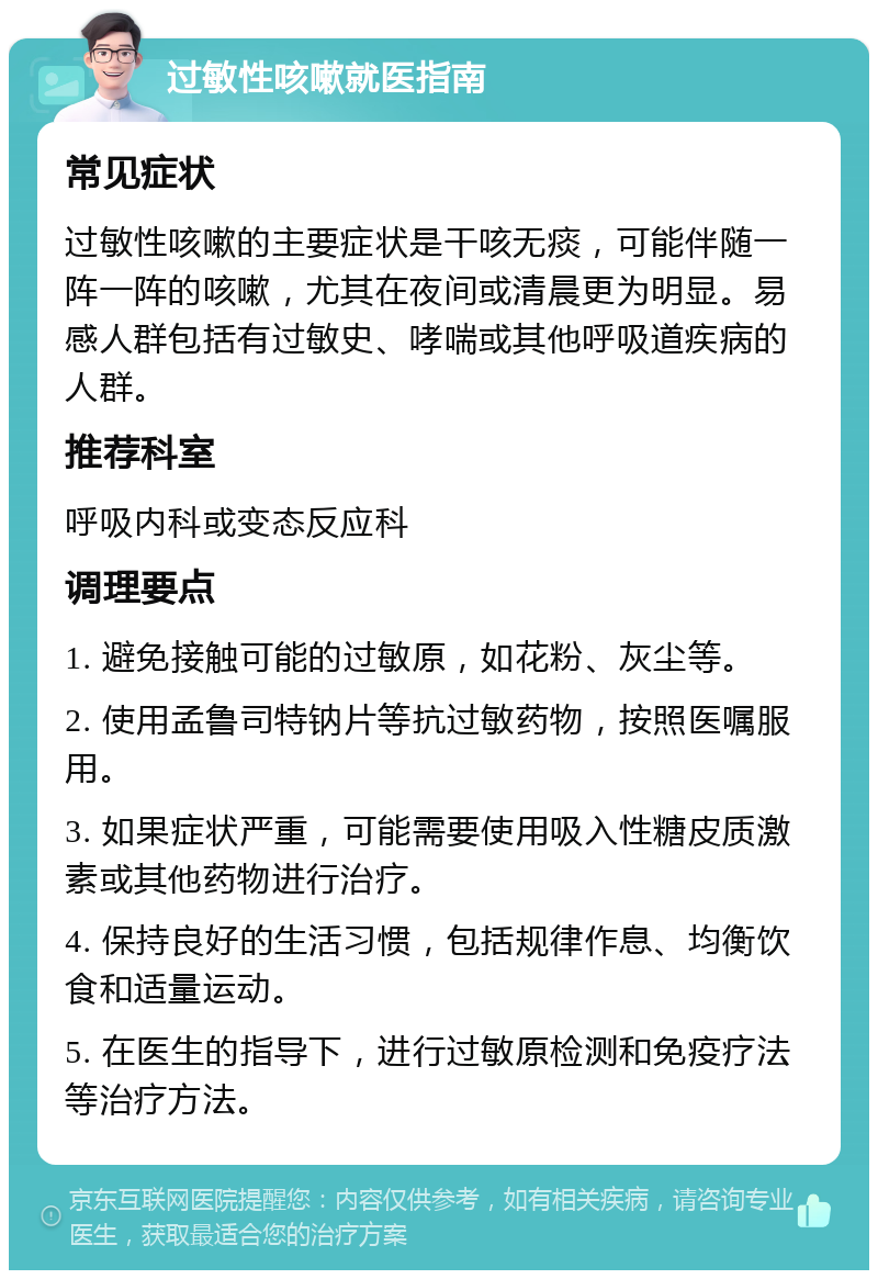 过敏性咳嗽就医指南 常见症状 过敏性咳嗽的主要症状是干咳无痰，可能伴随一阵一阵的咳嗽，尤其在夜间或清晨更为明显。易感人群包括有过敏史、哮喘或其他呼吸道疾病的人群。 推荐科室 呼吸内科或变态反应科 调理要点 1. 避免接触可能的过敏原，如花粉、灰尘等。 2. 使用孟鲁司特钠片等抗过敏药物，按照医嘱服用。 3. 如果症状严重，可能需要使用吸入性糖皮质激素或其他药物进行治疗。 4. 保持良好的生活习惯，包括规律作息、均衡饮食和适量运动。 5. 在医生的指导下，进行过敏原检测和免疫疗法等治疗方法。