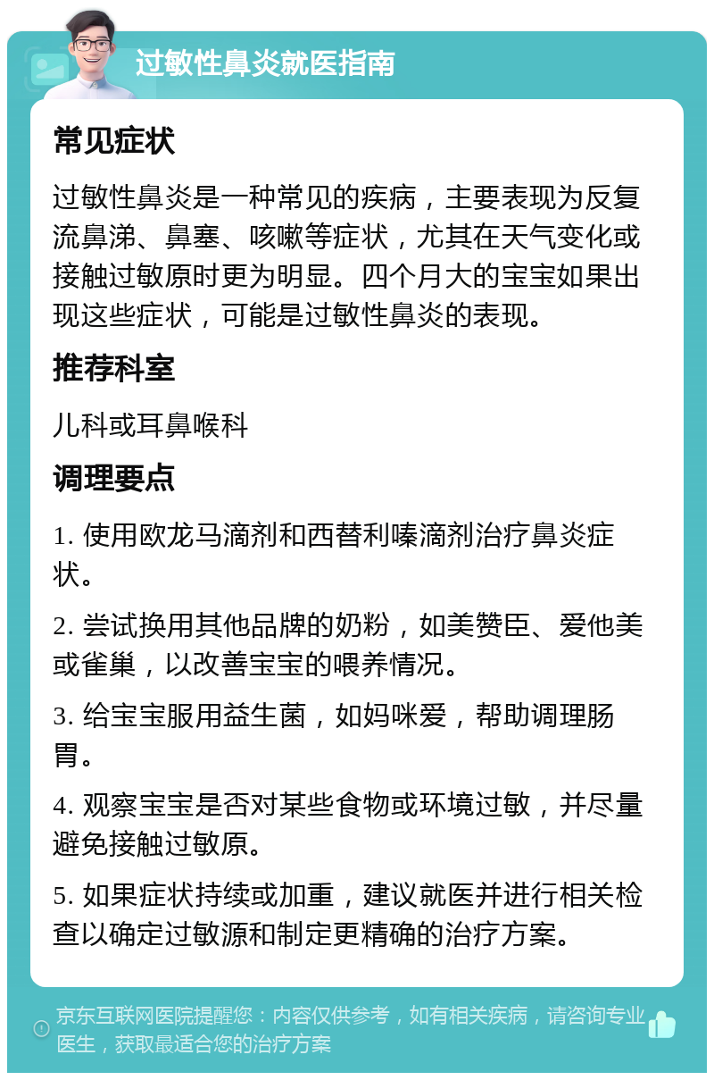 过敏性鼻炎就医指南 常见症状 过敏性鼻炎是一种常见的疾病，主要表现为反复流鼻涕、鼻塞、咳嗽等症状，尤其在天气变化或接触过敏原时更为明显。四个月大的宝宝如果出现这些症状，可能是过敏性鼻炎的表现。 推荐科室 儿科或耳鼻喉科 调理要点 1. 使用欧龙马滴剂和西替利嗪滴剂治疗鼻炎症状。 2. 尝试换用其他品牌的奶粉，如美赞臣、爱他美或雀巢，以改善宝宝的喂养情况。 3. 给宝宝服用益生菌，如妈咪爱，帮助调理肠胃。 4. 观察宝宝是否对某些食物或环境过敏，并尽量避免接触过敏原。 5. 如果症状持续或加重，建议就医并进行相关检查以确定过敏源和制定更精确的治疗方案。