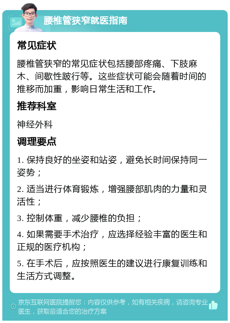 腰椎管狭窄就医指南 常见症状 腰椎管狭窄的常见症状包括腰部疼痛、下肢麻木、间歇性跛行等。这些症状可能会随着时间的推移而加重，影响日常生活和工作。 推荐科室 神经外科 调理要点 1. 保持良好的坐姿和站姿，避免长时间保持同一姿势； 2. 适当进行体育锻炼，增强腰部肌肉的力量和灵活性； 3. 控制体重，减少腰椎的负担； 4. 如果需要手术治疗，应选择经验丰富的医生和正规的医疗机构； 5. 在手术后，应按照医生的建议进行康复训练和生活方式调整。