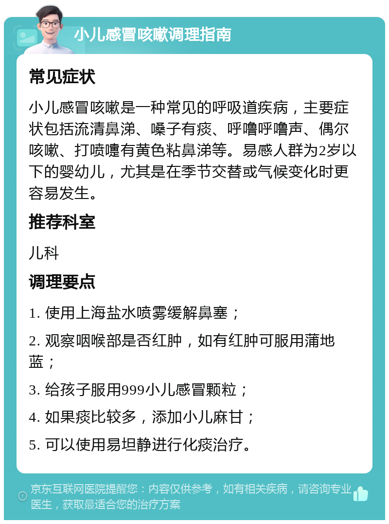 小儿感冒咳嗽调理指南 常见症状 小儿感冒咳嗽是一种常见的呼吸道疾病，主要症状包括流清鼻涕、嗓子有痰、呼噜呼噜声、偶尔咳嗽、打喷嚏有黄色粘鼻涕等。易感人群为2岁以下的婴幼儿，尤其是在季节交替或气候变化时更容易发生。 推荐科室 儿科 调理要点 1. 使用上海盐水喷雾缓解鼻塞； 2. 观察咽喉部是否红肿，如有红肿可服用蒲地蓝； 3. 给孩子服用999小儿感冒颗粒； 4. 如果痰比较多，添加小儿麻甘； 5. 可以使用易坦静进行化痰治疗。