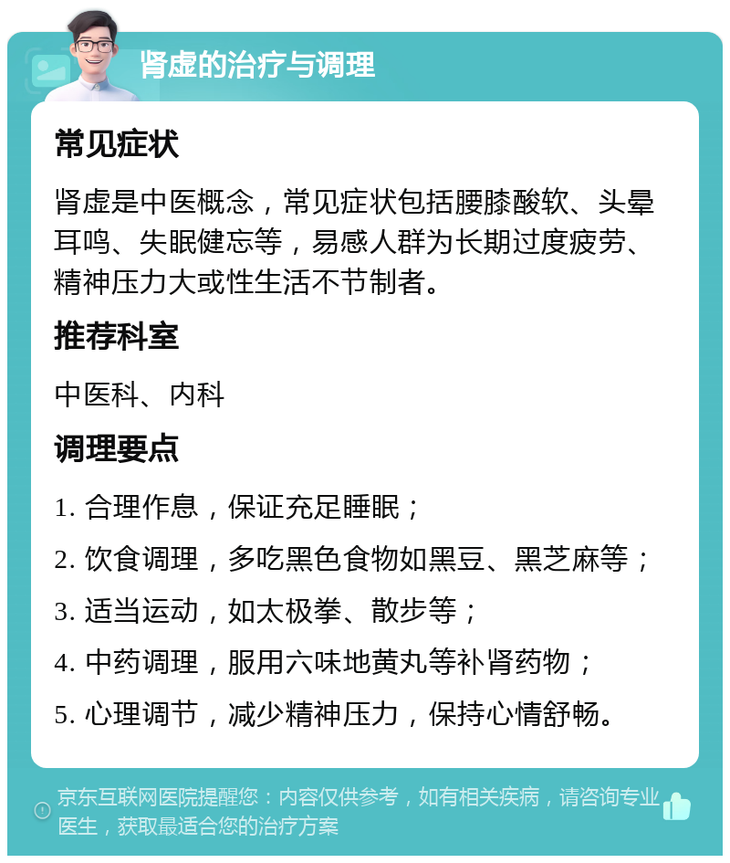 肾虚的治疗与调理 常见症状 肾虚是中医概念，常见症状包括腰膝酸软、头晕耳鸣、失眠健忘等，易感人群为长期过度疲劳、精神压力大或性生活不节制者。 推荐科室 中医科、内科 调理要点 1. 合理作息，保证充足睡眠； 2. 饮食调理，多吃黑色食物如黑豆、黑芝麻等； 3. 适当运动，如太极拳、散步等； 4. 中药调理，服用六味地黄丸等补肾药物； 5. 心理调节，减少精神压力，保持心情舒畅。